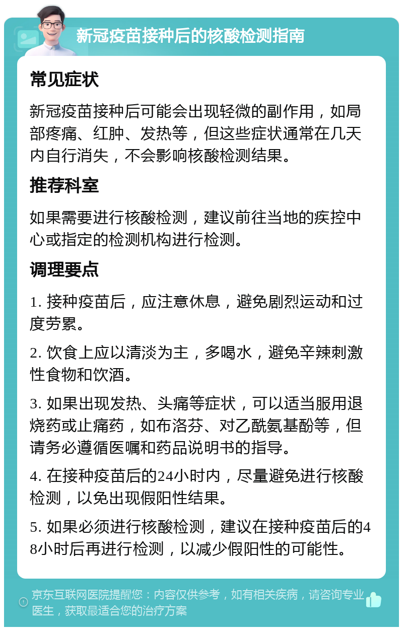 新冠疫苗接种后的核酸检测指南 常见症状 新冠疫苗接种后可能会出现轻微的副作用，如局部疼痛、红肿、发热等，但这些症状通常在几天内自行消失，不会影响核酸检测结果。 推荐科室 如果需要进行核酸检测，建议前往当地的疾控中心或指定的检测机构进行检测。 调理要点 1. 接种疫苗后，应注意休息，避免剧烈运动和过度劳累。 2. 饮食上应以清淡为主，多喝水，避免辛辣刺激性食物和饮酒。 3. 如果出现发热、头痛等症状，可以适当服用退烧药或止痛药，如布洛芬、对乙酰氨基酚等，但请务必遵循医嘱和药品说明书的指导。 4. 在接种疫苗后的24小时内，尽量避免进行核酸检测，以免出现假阳性结果。 5. 如果必须进行核酸检测，建议在接种疫苗后的48小时后再进行检测，以减少假阳性的可能性。