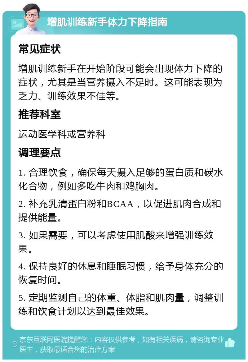 增肌训练新手体力下降指南 常见症状 增肌训练新手在开始阶段可能会出现体力下降的症状，尤其是当营养摄入不足时。这可能表现为乏力、训练效果不佳等。 推荐科室 运动医学科或营养科 调理要点 1. 合理饮食，确保每天摄入足够的蛋白质和碳水化合物，例如多吃牛肉和鸡胸肉。 2. 补充乳清蛋白粉和BCAA，以促进肌肉合成和提供能量。 3. 如果需要，可以考虑使用肌酸来增强训练效果。 4. 保持良好的休息和睡眠习惯，给予身体充分的恢复时间。 5. 定期监测自己的体重、体脂和肌肉量，调整训练和饮食计划以达到最佳效果。