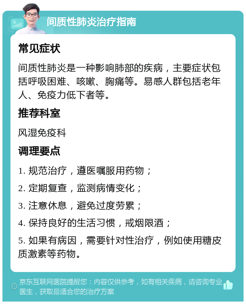 间质性肺炎治疗指南 常见症状 间质性肺炎是一种影响肺部的疾病，主要症状包括呼吸困难、咳嗽、胸痛等。易感人群包括老年人、免疫力低下者等。 推荐科室 风湿免疫科 调理要点 1. 规范治疗，遵医嘱服用药物； 2. 定期复查，监测病情变化； 3. 注意休息，避免过度劳累； 4. 保持良好的生活习惯，戒烟限酒； 5. 如果有病因，需要针对性治疗，例如使用糖皮质激素等药物。