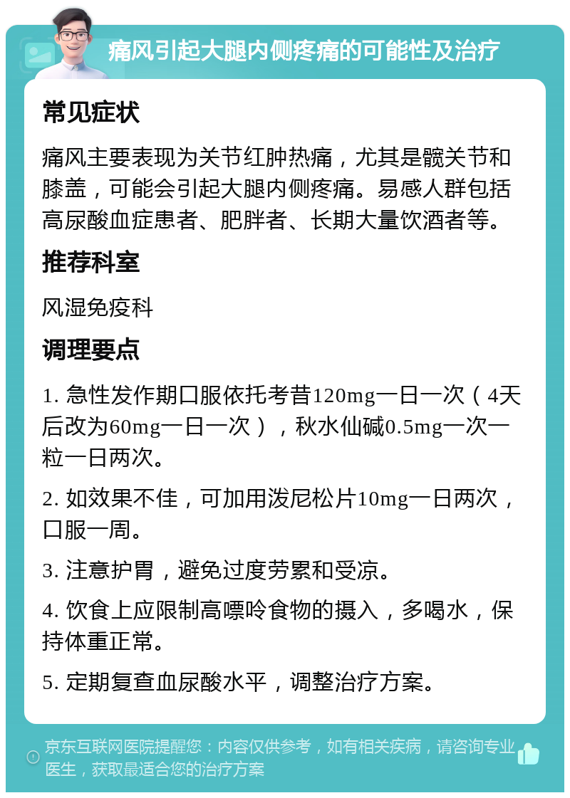 痛风引起大腿内侧疼痛的可能性及治疗 常见症状 痛风主要表现为关节红肿热痛，尤其是髋关节和膝盖，可能会引起大腿内侧疼痛。易感人群包括高尿酸血症患者、肥胖者、长期大量饮酒者等。 推荐科室 风湿免疫科 调理要点 1. 急性发作期口服依托考昔120mg一日一次（4天后改为60mg一日一次），秋水仙碱0.5mg一次一粒一日两次。 2. 如效果不佳，可加用泼尼松片10mg一日两次，口服一周。 3. 注意护胃，避免过度劳累和受凉。 4. 饮食上应限制高嘌呤食物的摄入，多喝水，保持体重正常。 5. 定期复查血尿酸水平，调整治疗方案。