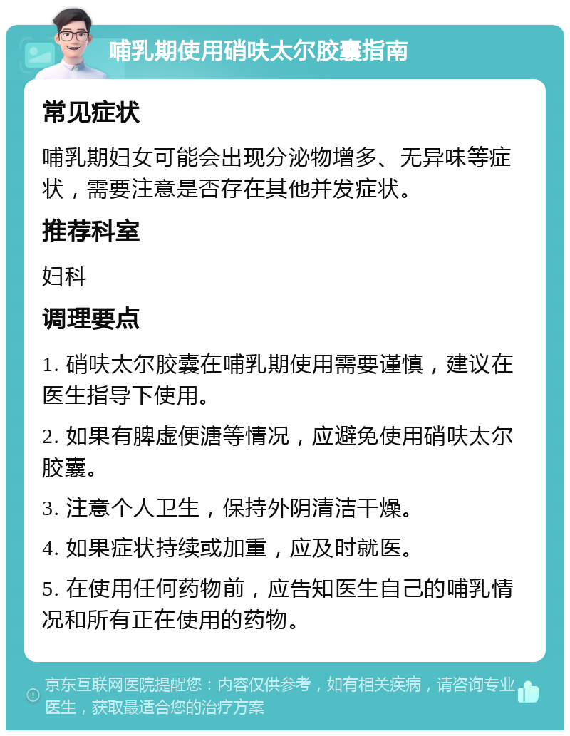 哺乳期使用硝呋太尔胶囊指南 常见症状 哺乳期妇女可能会出现分泌物增多、无异味等症状，需要注意是否存在其他并发症状。 推荐科室 妇科 调理要点 1. 硝呋太尔胶囊在哺乳期使用需要谨慎，建议在医生指导下使用。 2. 如果有脾虚便溏等情况，应避免使用硝呋太尔胶囊。 3. 注意个人卫生，保持外阴清洁干燥。 4. 如果症状持续或加重，应及时就医。 5. 在使用任何药物前，应告知医生自己的哺乳情况和所有正在使用的药物。