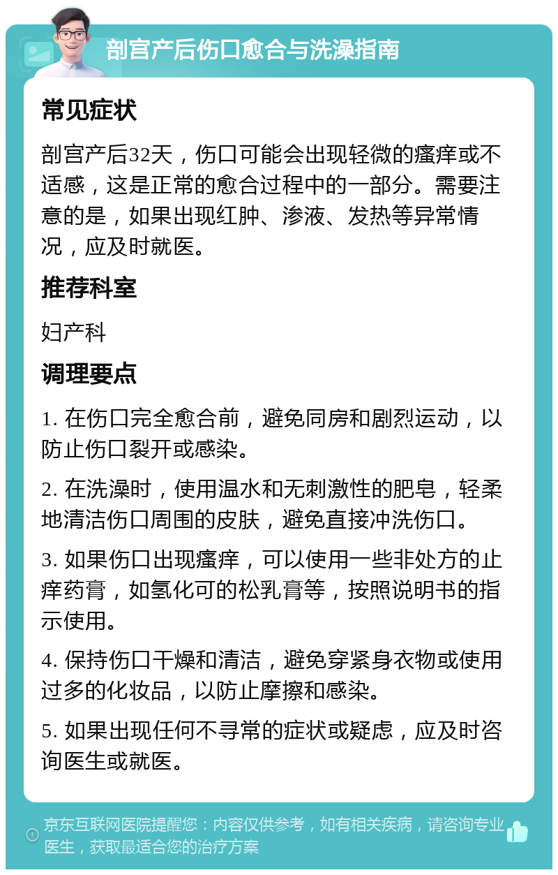 剖宫产后伤口愈合与洗澡指南 常见症状 剖宫产后32天，伤口可能会出现轻微的瘙痒或不适感，这是正常的愈合过程中的一部分。需要注意的是，如果出现红肿、渗液、发热等异常情况，应及时就医。 推荐科室 妇产科 调理要点 1. 在伤口完全愈合前，避免同房和剧烈运动，以防止伤口裂开或感染。 2. 在洗澡时，使用温水和无刺激性的肥皂，轻柔地清洁伤口周围的皮肤，避免直接冲洗伤口。 3. 如果伤口出现瘙痒，可以使用一些非处方的止痒药膏，如氢化可的松乳膏等，按照说明书的指示使用。 4. 保持伤口干燥和清洁，避免穿紧身衣物或使用过多的化妆品，以防止摩擦和感染。 5. 如果出现任何不寻常的症状或疑虑，应及时咨询医生或就医。