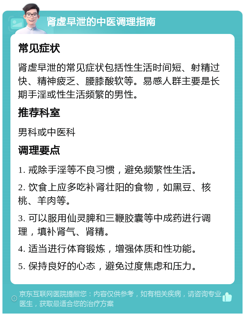 肾虚早泄的中医调理指南 常见症状 肾虚早泄的常见症状包括性生活时间短、射精过快、精神疲乏、腰膝酸软等。易感人群主要是长期手淫或性生活频繁的男性。 推荐科室 男科或中医科 调理要点 1. 戒除手淫等不良习惯，避免频繁性生活。 2. 饮食上应多吃补肾壮阳的食物，如黑豆、核桃、羊肉等。 3. 可以服用仙灵脾和三鞭胶囊等中成药进行调理，填补肾气、肾精。 4. 适当进行体育锻炼，增强体质和性功能。 5. 保持良好的心态，避免过度焦虑和压力。