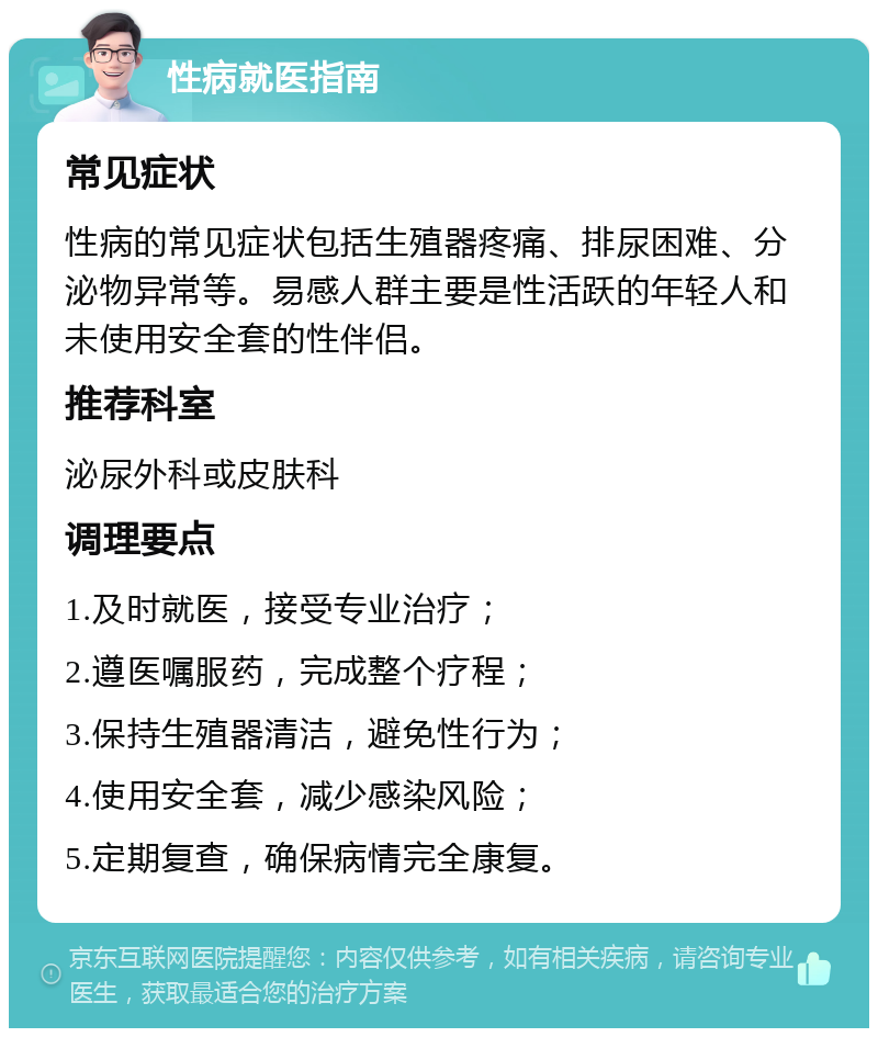 性病就医指南 常见症状 性病的常见症状包括生殖器疼痛、排尿困难、分泌物异常等。易感人群主要是性活跃的年轻人和未使用安全套的性伴侣。 推荐科室 泌尿外科或皮肤科 调理要点 1.及时就医，接受专业治疗； 2.遵医嘱服药，完成整个疗程； 3.保持生殖器清洁，避免性行为； 4.使用安全套，减少感染风险； 5.定期复查，确保病情完全康复。