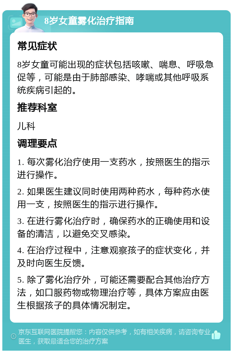 8岁女童雾化治疗指南 常见症状 8岁女童可能出现的症状包括咳嗽、喘息、呼吸急促等，可能是由于肺部感染、哮喘或其他呼吸系统疾病引起的。 推荐科室 儿科 调理要点 1. 每次雾化治疗使用一支药水，按照医生的指示进行操作。 2. 如果医生建议同时使用两种药水，每种药水使用一支，按照医生的指示进行操作。 3. 在进行雾化治疗时，确保药水的正确使用和设备的清洁，以避免交叉感染。 4. 在治疗过程中，注意观察孩子的症状变化，并及时向医生反馈。 5. 除了雾化治疗外，可能还需要配合其他治疗方法，如口服药物或物理治疗等，具体方案应由医生根据孩子的具体情况制定。