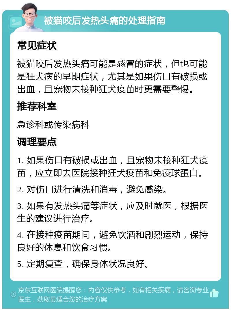 被猫咬后发热头痛的处理指南 常见症状 被猫咬后发热头痛可能是感冒的症状，但也可能是狂犬病的早期症状，尤其是如果伤口有破损或出血，且宠物未接种狂犬疫苗时更需要警惕。 推荐科室 急诊科或传染病科 调理要点 1. 如果伤口有破损或出血，且宠物未接种狂犬疫苗，应立即去医院接种狂犬疫苗和免疫球蛋白。 2. 对伤口进行清洗和消毒，避免感染。 3. 如果有发热头痛等症状，应及时就医，根据医生的建议进行治疗。 4. 在接种疫苗期间，避免饮酒和剧烈运动，保持良好的休息和饮食习惯。 5. 定期复查，确保身体状况良好。