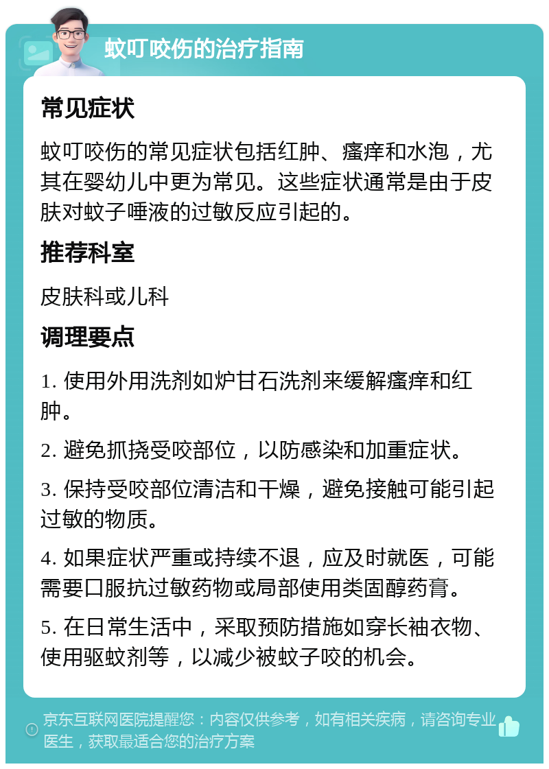 蚊叮咬伤的治疗指南 常见症状 蚊叮咬伤的常见症状包括红肿、瘙痒和水泡，尤其在婴幼儿中更为常见。这些症状通常是由于皮肤对蚊子唾液的过敏反应引起的。 推荐科室 皮肤科或儿科 调理要点 1. 使用外用洗剂如炉甘石洗剂来缓解瘙痒和红肿。 2. 避免抓挠受咬部位，以防感染和加重症状。 3. 保持受咬部位清洁和干燥，避免接触可能引起过敏的物质。 4. 如果症状严重或持续不退，应及时就医，可能需要口服抗过敏药物或局部使用类固醇药膏。 5. 在日常生活中，采取预防措施如穿长袖衣物、使用驱蚊剂等，以减少被蚊子咬的机会。