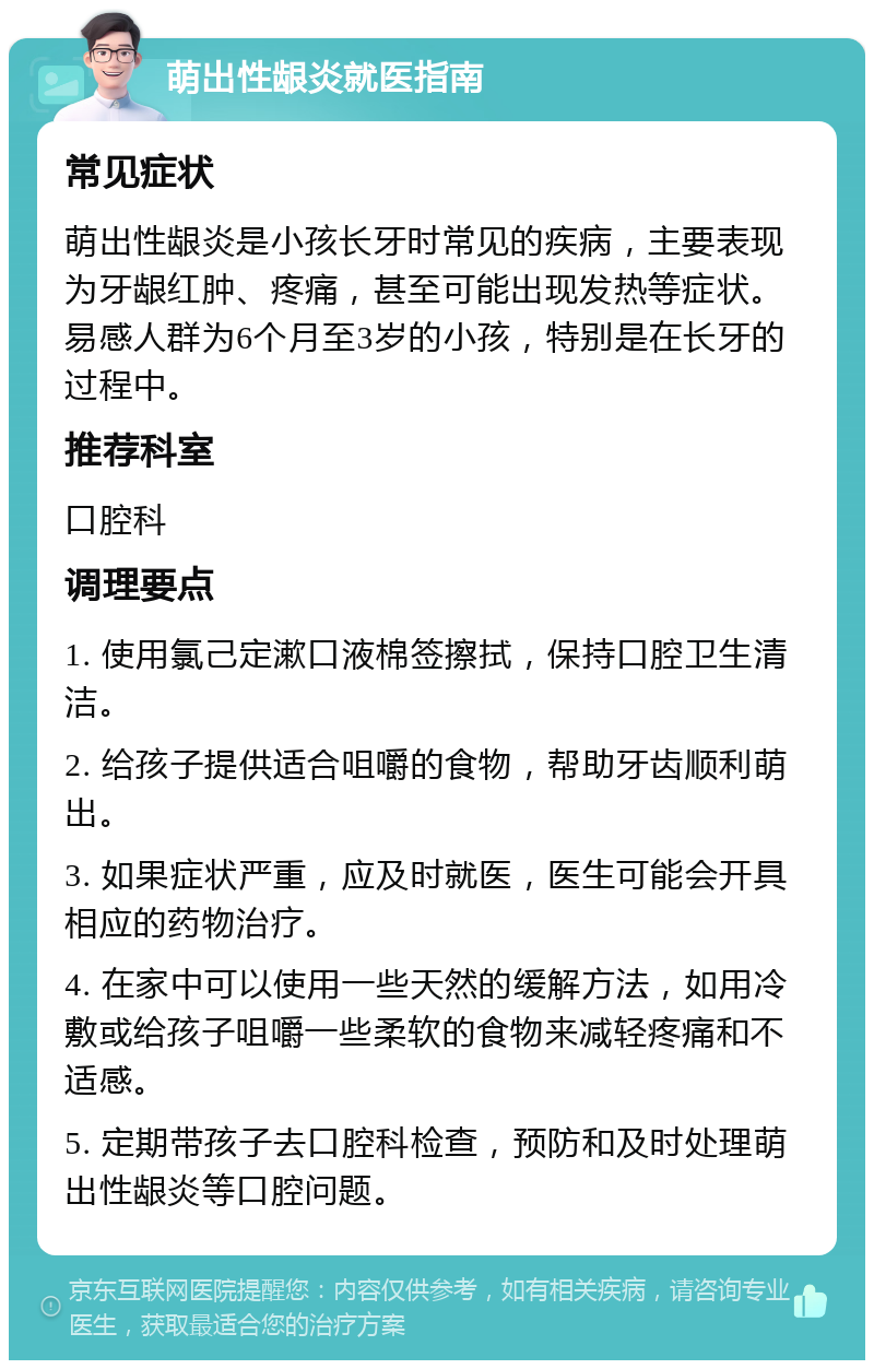 萌出性龈炎就医指南 常见症状 萌出性龈炎是小孩长牙时常见的疾病，主要表现为牙龈红肿、疼痛，甚至可能出现发热等症状。易感人群为6个月至3岁的小孩，特别是在长牙的过程中。 推荐科室 口腔科 调理要点 1. 使用氯己定漱口液棉签擦拭，保持口腔卫生清洁。 2. 给孩子提供适合咀嚼的食物，帮助牙齿顺利萌出。 3. 如果症状严重，应及时就医，医生可能会开具相应的药物治疗。 4. 在家中可以使用一些天然的缓解方法，如用冷敷或给孩子咀嚼一些柔软的食物来减轻疼痛和不适感。 5. 定期带孩子去口腔科检查，预防和及时处理萌出性龈炎等口腔问题。