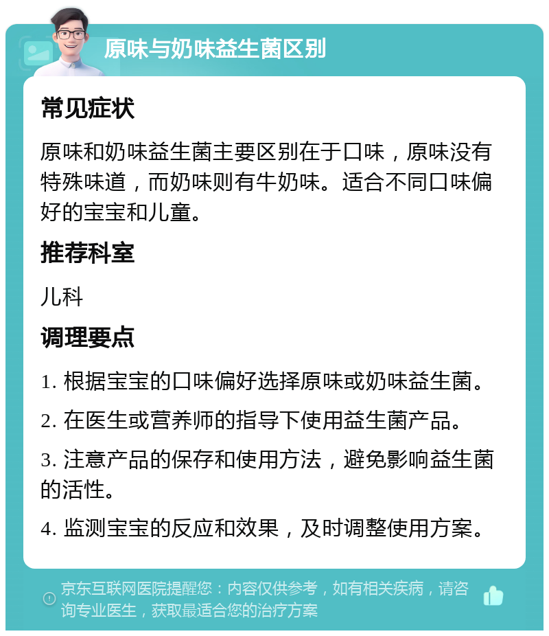 原味与奶味益生菌区别 常见症状 原味和奶味益生菌主要区别在于口味，原味没有特殊味道，而奶味则有牛奶味。适合不同口味偏好的宝宝和儿童。 推荐科室 儿科 调理要点 1. 根据宝宝的口味偏好选择原味或奶味益生菌。 2. 在医生或营养师的指导下使用益生菌产品。 3. 注意产品的保存和使用方法，避免影响益生菌的活性。 4. 监测宝宝的反应和效果，及时调整使用方案。