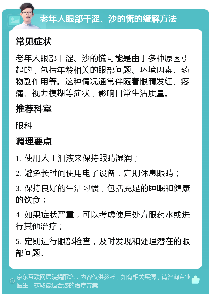 老年人眼部干涩、沙的慌的缓解方法 常见症状 老年人眼部干涩、沙的慌可能是由于多种原因引起的，包括年龄相关的眼部问题、环境因素、药物副作用等。这种情况通常伴随着眼睛发红、疼痛、视力模糊等症状，影响日常生活质量。 推荐科室 眼科 调理要点 1. 使用人工泪液来保持眼睛湿润； 2. 避免长时间使用电子设备，定期休息眼睛； 3. 保持良好的生活习惯，包括充足的睡眠和健康的饮食； 4. 如果症状严重，可以考虑使用处方眼药水或进行其他治疗； 5. 定期进行眼部检查，及时发现和处理潜在的眼部问题。