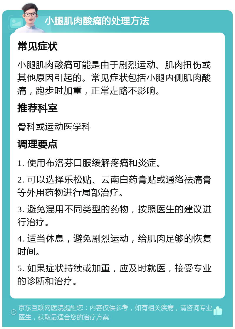 小腿肌肉酸痛的处理方法 常见症状 小腿肌肉酸痛可能是由于剧烈运动、肌肉扭伤或其他原因引起的。常见症状包括小腿内侧肌肉酸痛，跑步时加重，正常走路不影响。 推荐科室 骨科或运动医学科 调理要点 1. 使用布洛芬口服缓解疼痛和炎症。 2. 可以选择乐松贴、云南白药膏贴或通络祛痛膏等外用药物进行局部治疗。 3. 避免混用不同类型的药物，按照医生的建议进行治疗。 4. 适当休息，避免剧烈运动，给肌肉足够的恢复时间。 5. 如果症状持续或加重，应及时就医，接受专业的诊断和治疗。