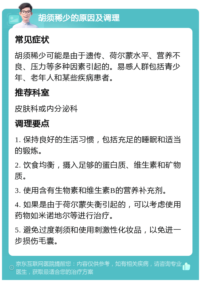 胡须稀少的原因及调理 常见症状 胡须稀少可能是由于遗传、荷尔蒙水平、营养不良、压力等多种因素引起的。易感人群包括青少年、老年人和某些疾病患者。 推荐科室 皮肤科或内分泌科 调理要点 1. 保持良好的生活习惯，包括充足的睡眠和适当的锻炼。 2. 饮食均衡，摄入足够的蛋白质、维生素和矿物质。 3. 使用含有生物素和维生素B的营养补充剂。 4. 如果是由于荷尔蒙失衡引起的，可以考虑使用药物如米诺地尔等进行治疗。 5. 避免过度剃须和使用刺激性化妆品，以免进一步损伤毛囊。