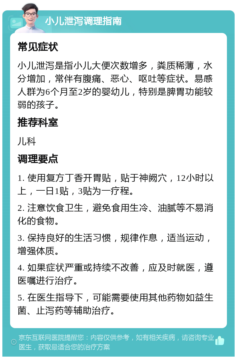 小儿泄泻调理指南 常见症状 小儿泄泻是指小儿大便次数增多，粪质稀薄，水分增加，常伴有腹痛、恶心、呕吐等症状。易感人群为6个月至2岁的婴幼儿，特别是脾胃功能较弱的孩子。 推荐科室 儿科 调理要点 1. 使用复方丁香开胃贴，贴于神阙穴，12小时以上，一日1贴，3贴为一疗程。 2. 注意饮食卫生，避免食用生冷、油腻等不易消化的食物。 3. 保持良好的生活习惯，规律作息，适当运动，增强体质。 4. 如果症状严重或持续不改善，应及时就医，遵医嘱进行治疗。 5. 在医生指导下，可能需要使用其他药物如益生菌、止泻药等辅助治疗。