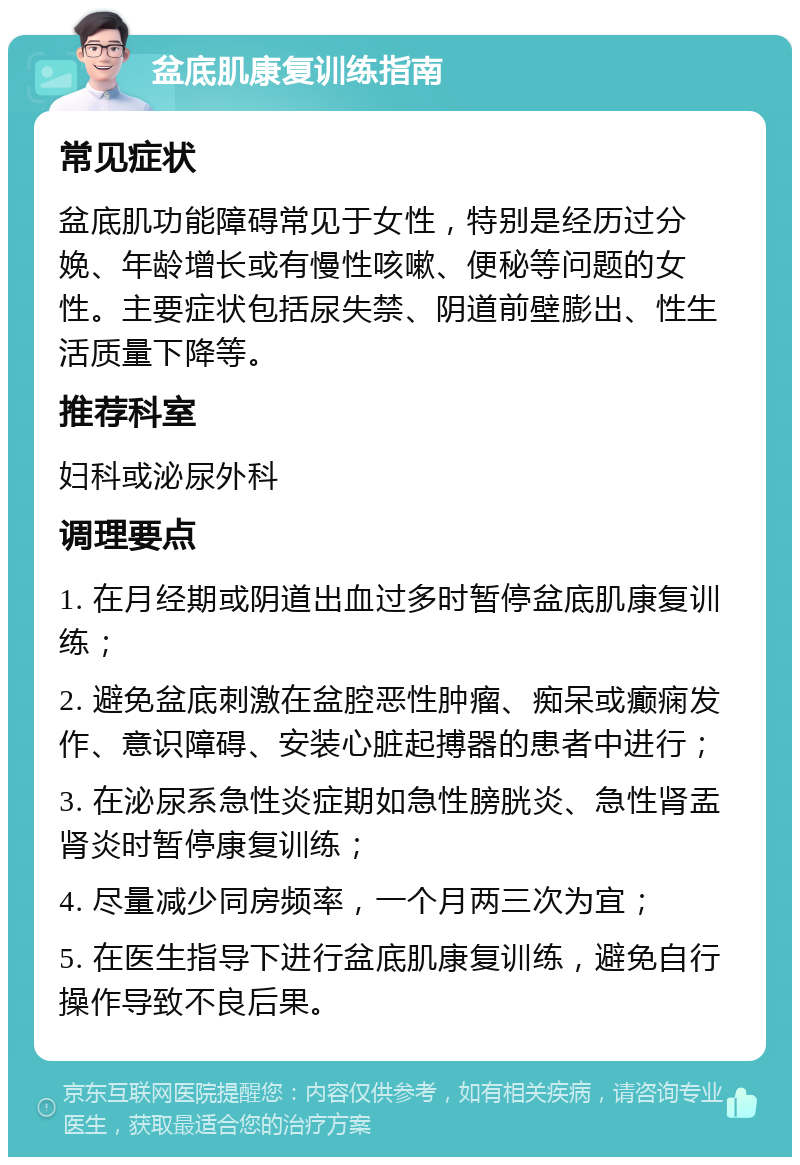 盆底肌康复训练指南 常见症状 盆底肌功能障碍常见于女性，特别是经历过分娩、年龄增长或有慢性咳嗽、便秘等问题的女性。主要症状包括尿失禁、阴道前壁膨出、性生活质量下降等。 推荐科室 妇科或泌尿外科 调理要点 1. 在月经期或阴道出血过多时暂停盆底肌康复训练； 2. 避免盆底刺激在盆腔恶性肿瘤、痴呆或癫痫发作、意识障碍、安装心脏起搏器的患者中进行； 3. 在泌尿系急性炎症期如急性膀胱炎、急性肾盂肾炎时暂停康复训练； 4. 尽量减少同房频率，一个月两三次为宜； 5. 在医生指导下进行盆底肌康复训练，避免自行操作导致不良后果。