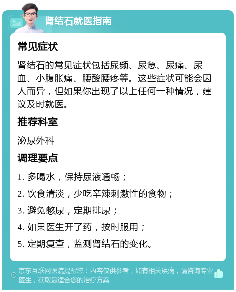 肾结石就医指南 常见症状 肾结石的常见症状包括尿频、尿急、尿痛、尿血、小腹胀痛、腰酸腰疼等。这些症状可能会因人而异，但如果你出现了以上任何一种情况，建议及时就医。 推荐科室 泌尿外科 调理要点 1. 多喝水，保持尿液通畅； 2. 饮食清淡，少吃辛辣刺激性的食物； 3. 避免憋尿，定期排尿； 4. 如果医生开了药，按时服用； 5. 定期复查，监测肾结石的变化。