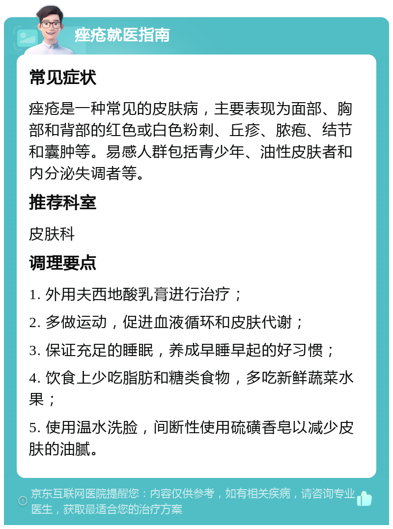 痤疮就医指南 常见症状 痤疮是一种常见的皮肤病，主要表现为面部、胸部和背部的红色或白色粉刺、丘疹、脓疱、结节和囊肿等。易感人群包括青少年、油性皮肤者和内分泌失调者等。 推荐科室 皮肤科 调理要点 1. 外用夫西地酸乳膏进行治疗； 2. 多做运动，促进血液循环和皮肤代谢； 3. 保证充足的睡眠，养成早睡早起的好习惯； 4. 饮食上少吃脂肪和糖类食物，多吃新鲜蔬菜水果； 5. 使用温水洗脸，间断性使用硫磺香皂以减少皮肤的油腻。