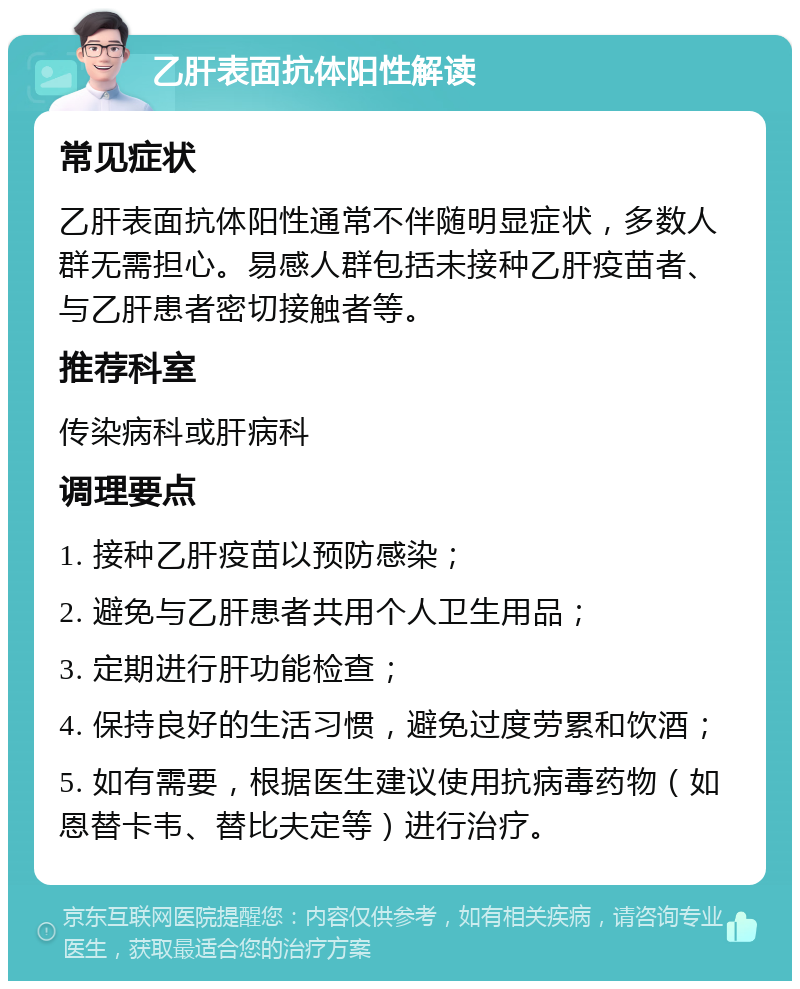 乙肝表面抗体阳性解读 常见症状 乙肝表面抗体阳性通常不伴随明显症状，多数人群无需担心。易感人群包括未接种乙肝疫苗者、与乙肝患者密切接触者等。 推荐科室 传染病科或肝病科 调理要点 1. 接种乙肝疫苗以预防感染； 2. 避免与乙肝患者共用个人卫生用品； 3. 定期进行肝功能检查； 4. 保持良好的生活习惯，避免过度劳累和饮酒； 5. 如有需要，根据医生建议使用抗病毒药物（如恩替卡韦、替比夫定等）进行治疗。