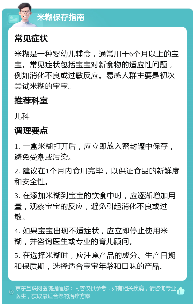 米糊保存指南 常见症状 米糊是一种婴幼儿辅食，通常用于6个月以上的宝宝。常见症状包括宝宝对新食物的适应性问题，例如消化不良或过敏反应。易感人群主要是初次尝试米糊的宝宝。 推荐科室 儿科 调理要点 1. 一盒米糊打开后，应立即放入密封罐中保存，避免受潮或污染。 2. 建议在1个月内食用完毕，以保证食品的新鲜度和安全性。 3. 在添加米糊到宝宝的饮食中时，应逐渐增加用量，观察宝宝的反应，避免引起消化不良或过敏。 4. 如果宝宝出现不适症状，应立即停止使用米糊，并咨询医生或专业的育儿顾问。 5. 在选择米糊时，应注意产品的成分、生产日期和保质期，选择适合宝宝年龄和口味的产品。