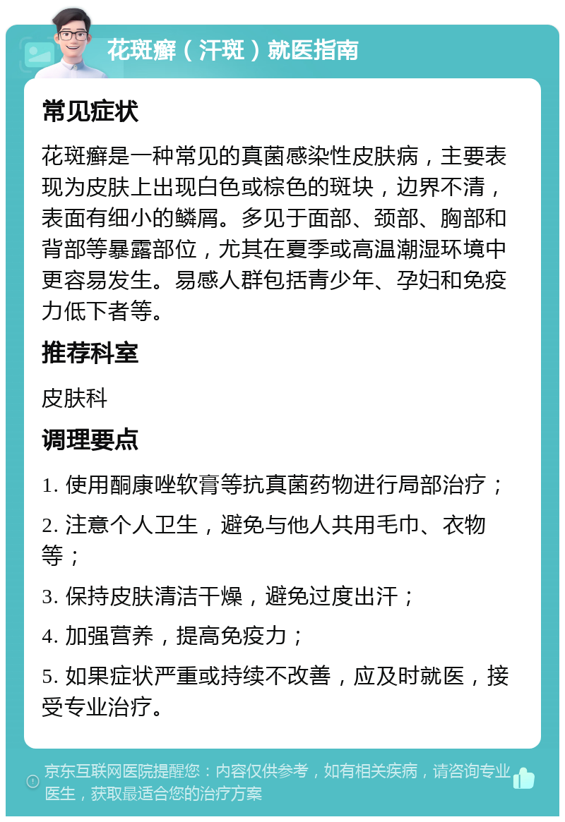 花斑癣（汗斑）就医指南 常见症状 花斑癣是一种常见的真菌感染性皮肤病，主要表现为皮肤上出现白色或棕色的斑块，边界不清，表面有细小的鳞屑。多见于面部、颈部、胸部和背部等暴露部位，尤其在夏季或高温潮湿环境中更容易发生。易感人群包括青少年、孕妇和免疫力低下者等。 推荐科室 皮肤科 调理要点 1. 使用酮康唑软膏等抗真菌药物进行局部治疗； 2. 注意个人卫生，避免与他人共用毛巾、衣物等； 3. 保持皮肤清洁干燥，避免过度出汗； 4. 加强营养，提高免疫力； 5. 如果症状严重或持续不改善，应及时就医，接受专业治疗。