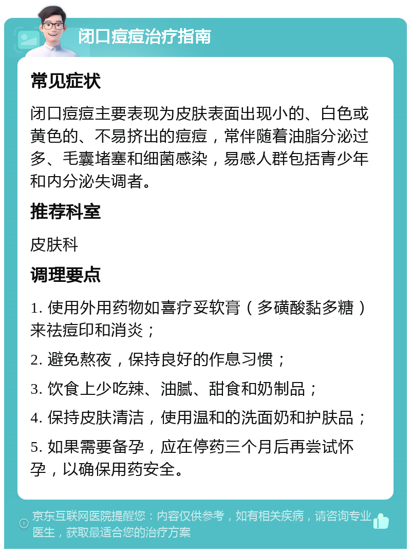 闭口痘痘治疗指南 常见症状 闭口痘痘主要表现为皮肤表面出现小的、白色或黄色的、不易挤出的痘痘，常伴随着油脂分泌过多、毛囊堵塞和细菌感染，易感人群包括青少年和内分泌失调者。 推荐科室 皮肤科 调理要点 1. 使用外用药物如喜疗妥软膏（多磺酸黏多糖）来祛痘印和消炎； 2. 避免熬夜，保持良好的作息习惯； 3. 饮食上少吃辣、油腻、甜食和奶制品； 4. 保持皮肤清洁，使用温和的洗面奶和护肤品； 5. 如果需要备孕，应在停药三个月后再尝试怀孕，以确保用药安全。