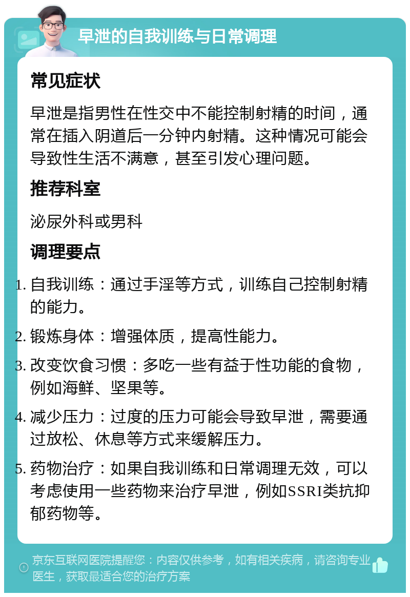 早泄的自我训练与日常调理 常见症状 早泄是指男性在性交中不能控制射精的时间，通常在插入阴道后一分钟内射精。这种情况可能会导致性生活不满意，甚至引发心理问题。 推荐科室 泌尿外科或男科 调理要点 自我训练：通过手淫等方式，训练自己控制射精的能力。 锻炼身体：增强体质，提高性能力。 改变饮食习惯：多吃一些有益于性功能的食物，例如海鲜、坚果等。 减少压力：过度的压力可能会导致早泄，需要通过放松、休息等方式来缓解压力。 药物治疗：如果自我训练和日常调理无效，可以考虑使用一些药物来治疗早泄，例如SSRI类抗抑郁药物等。