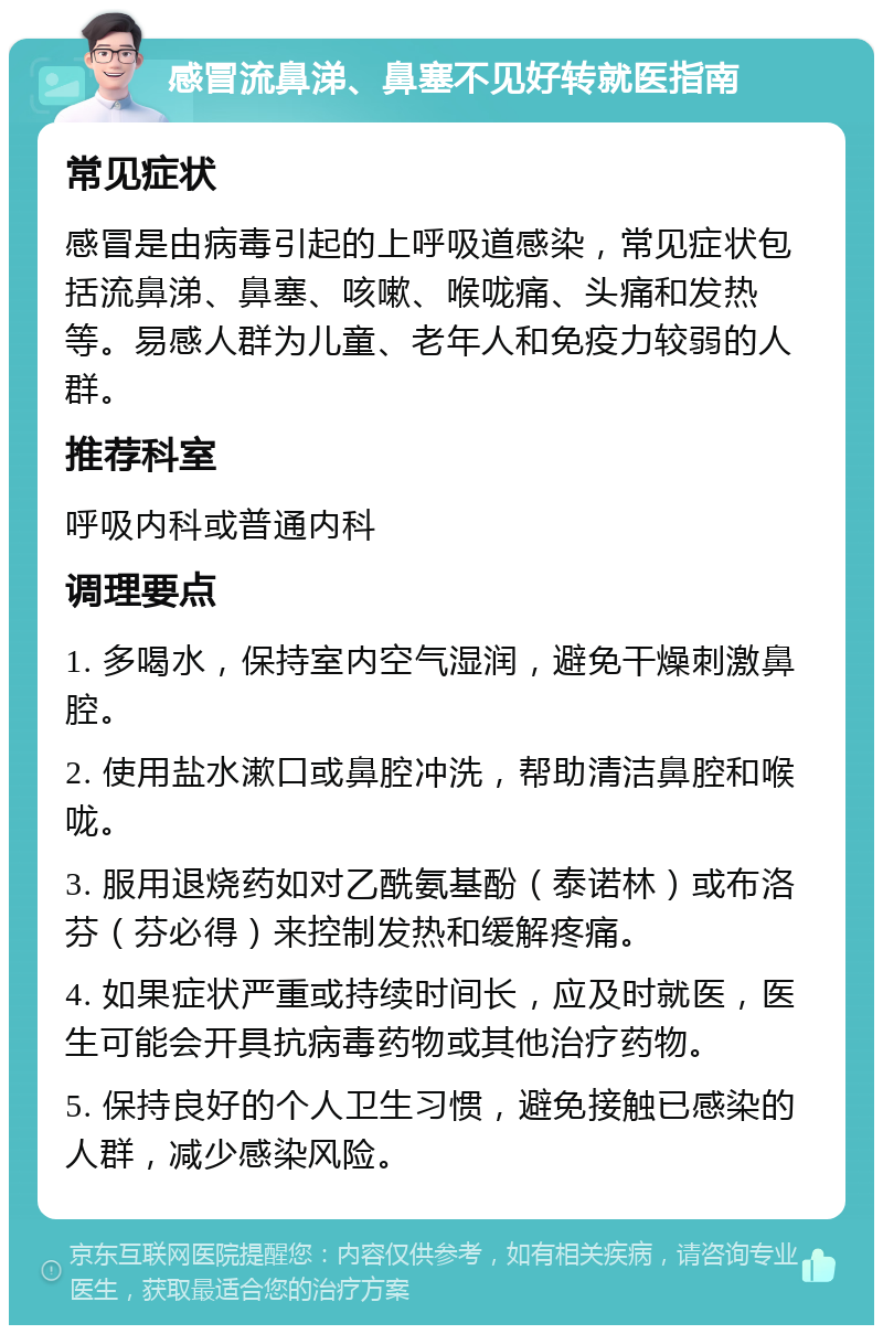 感冒流鼻涕、鼻塞不见好转就医指南 常见症状 感冒是由病毒引起的上呼吸道感染，常见症状包括流鼻涕、鼻塞、咳嗽、喉咙痛、头痛和发热等。易感人群为儿童、老年人和免疫力较弱的人群。 推荐科室 呼吸内科或普通内科 调理要点 1. 多喝水，保持室内空气湿润，避免干燥刺激鼻腔。 2. 使用盐水漱口或鼻腔冲洗，帮助清洁鼻腔和喉咙。 3. 服用退烧药如对乙酰氨基酚（泰诺林）或布洛芬（芬必得）来控制发热和缓解疼痛。 4. 如果症状严重或持续时间长，应及时就医，医生可能会开具抗病毒药物或其他治疗药物。 5. 保持良好的个人卫生习惯，避免接触已感染的人群，减少感染风险。