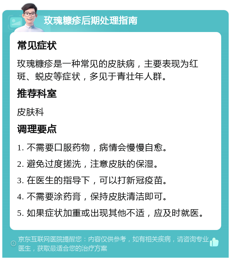 玫瑰糠疹后期处理指南 常见症状 玫瑰糠疹是一种常见的皮肤病，主要表现为红斑、蜕皮等症状，多见于青壮年人群。 推荐科室 皮肤科 调理要点 1. 不需要口服药物，病情会慢慢自愈。 2. 避免过度搓洗，注意皮肤的保湿。 3. 在医生的指导下，可以打新冠疫苗。 4. 不需要涂药膏，保持皮肤清洁即可。 5. 如果症状加重或出现其他不适，应及时就医。