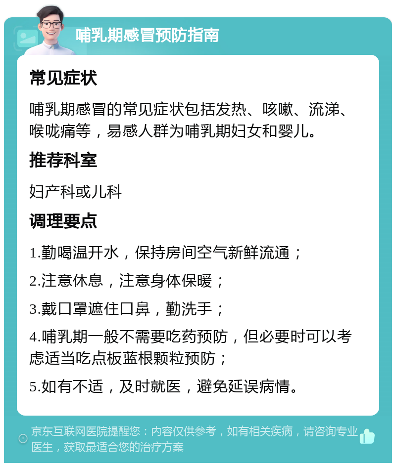 哺乳期感冒预防指南 常见症状 哺乳期感冒的常见症状包括发热、咳嗽、流涕、喉咙痛等，易感人群为哺乳期妇女和婴儿。 推荐科室 妇产科或儿科 调理要点 1.勤喝温开水，保持房间空气新鲜流通； 2.注意休息，注意身体保暖； 3.戴口罩遮住口鼻，勤洗手； 4.哺乳期一般不需要吃药预防，但必要时可以考虑适当吃点板蓝根颗粒预防； 5.如有不适，及时就医，避免延误病情。