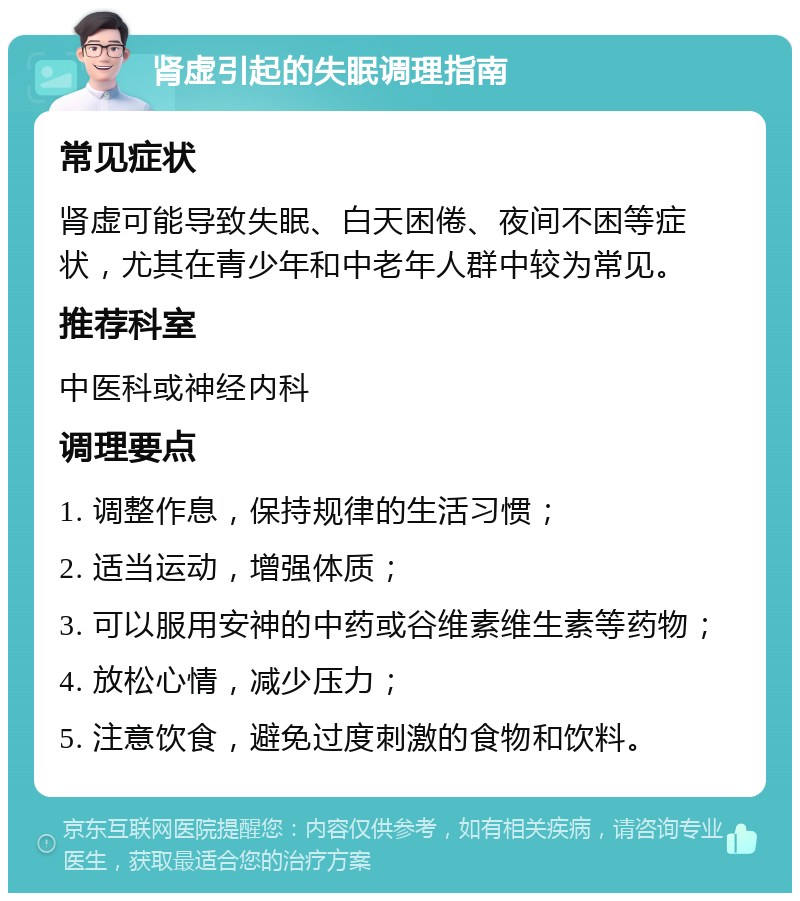 肾虚引起的失眠调理指南 常见症状 肾虚可能导致失眠、白天困倦、夜间不困等症状，尤其在青少年和中老年人群中较为常见。 推荐科室 中医科或神经内科 调理要点 1. 调整作息，保持规律的生活习惯； 2. 适当运动，增强体质； 3. 可以服用安神的中药或谷维素维生素等药物； 4. 放松心情，减少压力； 5. 注意饮食，避免过度刺激的食物和饮料。