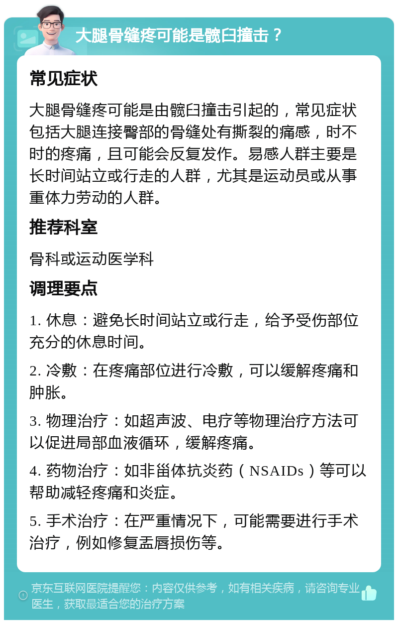 大腿骨缝疼可能是髋臼撞击？ 常见症状 大腿骨缝疼可能是由髋臼撞击引起的，常见症状包括大腿连接臀部的骨缝处有撕裂的痛感，时不时的疼痛，且可能会反复发作。易感人群主要是长时间站立或行走的人群，尤其是运动员或从事重体力劳动的人群。 推荐科室 骨科或运动医学科 调理要点 1. 休息：避免长时间站立或行走，给予受伤部位充分的休息时间。 2. 冷敷：在疼痛部位进行冷敷，可以缓解疼痛和肿胀。 3. 物理治疗：如超声波、电疗等物理治疗方法可以促进局部血液循环，缓解疼痛。 4. 药物治疗：如非甾体抗炎药（NSAIDs）等可以帮助减轻疼痛和炎症。 5. 手术治疗：在严重情况下，可能需要进行手术治疗，例如修复盂唇损伤等。