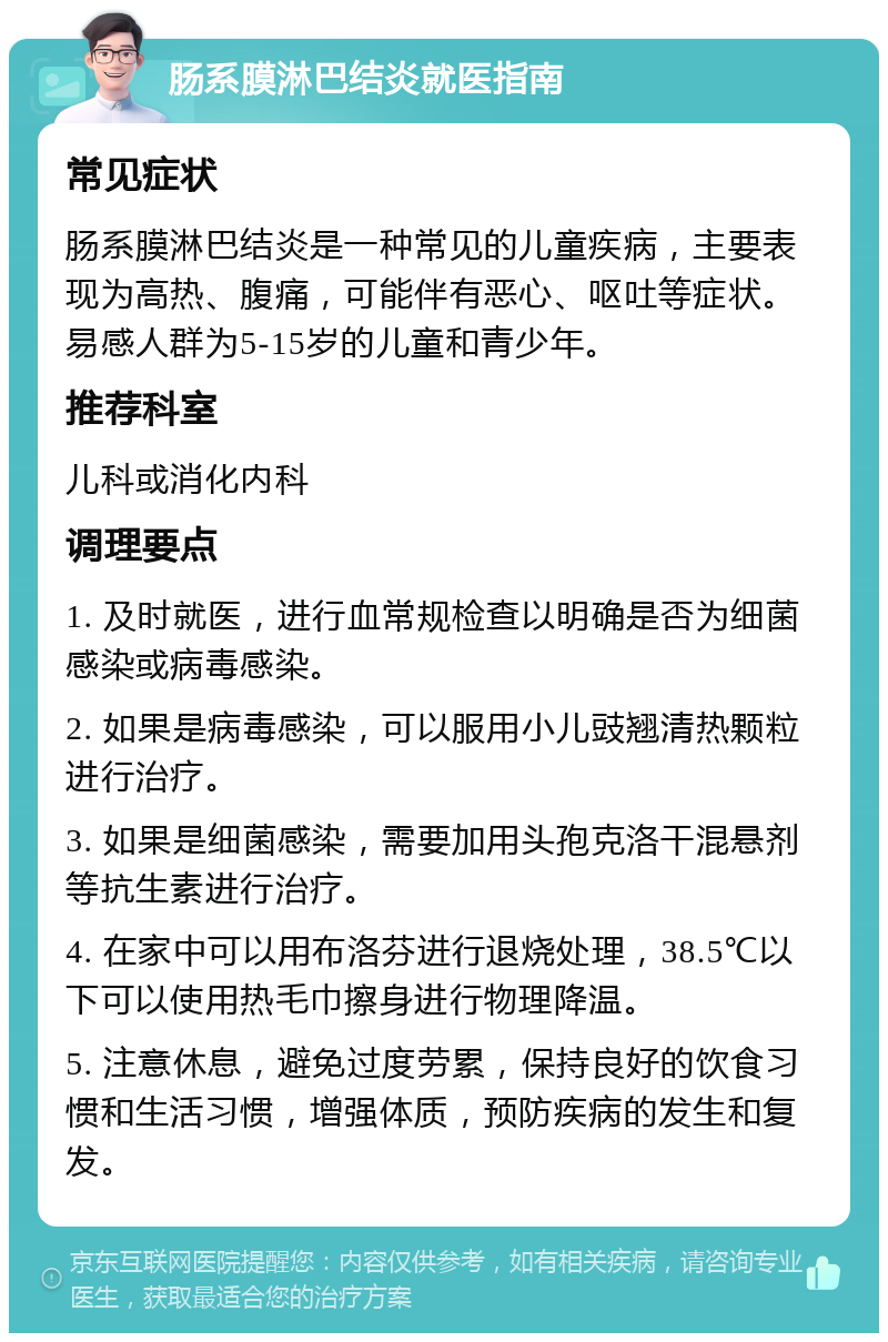 肠系膜淋巴结炎就医指南 常见症状 肠系膜淋巴结炎是一种常见的儿童疾病，主要表现为高热、腹痛，可能伴有恶心、呕吐等症状。易感人群为5-15岁的儿童和青少年。 推荐科室 儿科或消化内科 调理要点 1. 及时就医，进行血常规检查以明确是否为细菌感染或病毒感染。 2. 如果是病毒感染，可以服用小儿豉翘清热颗粒进行治疗。 3. 如果是细菌感染，需要加用头孢克洛干混悬剂等抗生素进行治疗。 4. 在家中可以用布洛芬进行退烧处理，38.5℃以下可以使用热毛巾擦身进行物理降温。 5. 注意休息，避免过度劳累，保持良好的饮食习惯和生活习惯，增强体质，预防疾病的发生和复发。