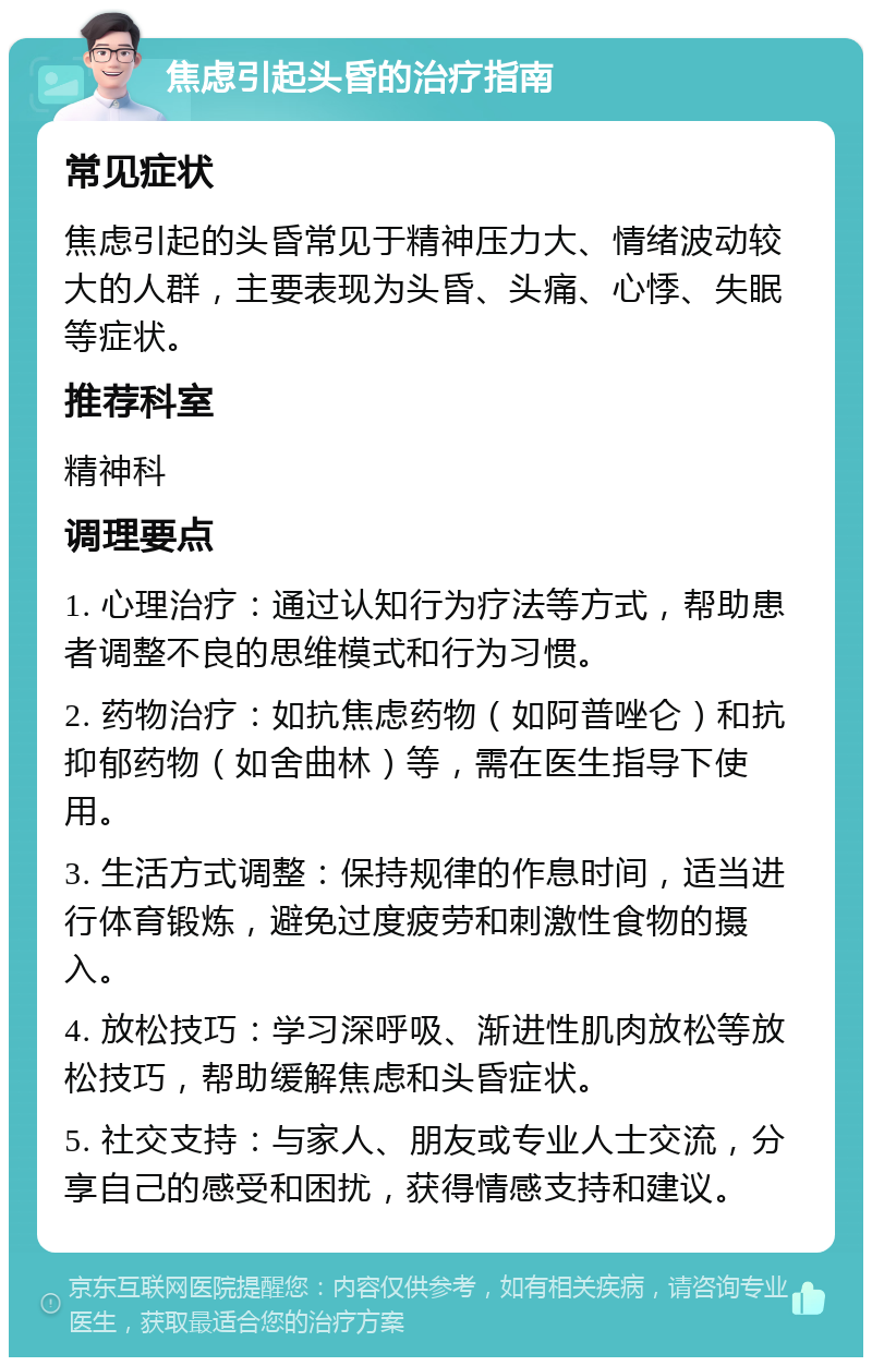 焦虑引起头昏的治疗指南 常见症状 焦虑引起的头昏常见于精神压力大、情绪波动较大的人群，主要表现为头昏、头痛、心悸、失眠等症状。 推荐科室 精神科 调理要点 1. 心理治疗：通过认知行为疗法等方式，帮助患者调整不良的思维模式和行为习惯。 2. 药物治疗：如抗焦虑药物（如阿普唑仑）和抗抑郁药物（如舍曲林）等，需在医生指导下使用。 3. 生活方式调整：保持规律的作息时间，适当进行体育锻炼，避免过度疲劳和刺激性食物的摄入。 4. 放松技巧：学习深呼吸、渐进性肌肉放松等放松技巧，帮助缓解焦虑和头昏症状。 5. 社交支持：与家人、朋友或专业人士交流，分享自己的感受和困扰，获得情感支持和建议。