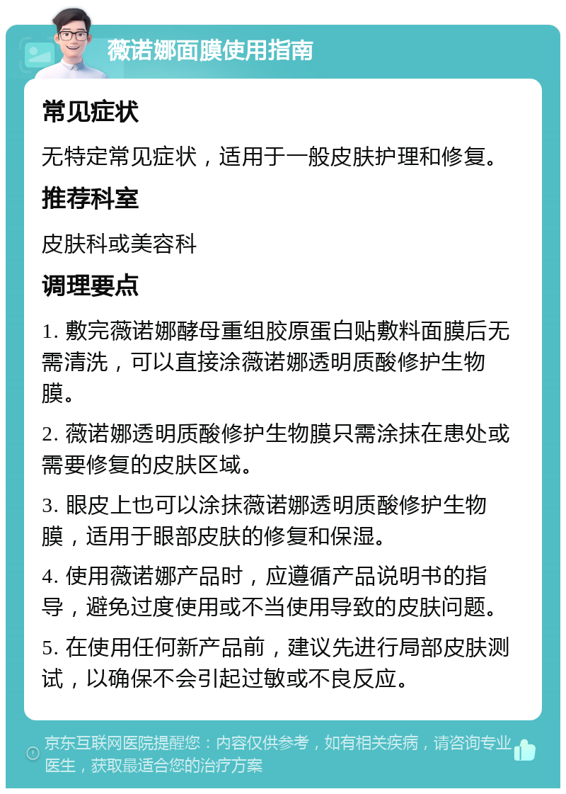 薇诺娜面膜使用指南 常见症状 无特定常见症状，适用于一般皮肤护理和修复。 推荐科室 皮肤科或美容科 调理要点 1. 敷完薇诺娜酵母重组胶原蛋白贴敷料面膜后无需清洗，可以直接涂薇诺娜透明质酸修护生物膜。 2. 薇诺娜透明质酸修护生物膜只需涂抹在患处或需要修复的皮肤区域。 3. 眼皮上也可以涂抹薇诺娜透明质酸修护生物膜，适用于眼部皮肤的修复和保湿。 4. 使用薇诺娜产品时，应遵循产品说明书的指导，避免过度使用或不当使用导致的皮肤问题。 5. 在使用任何新产品前，建议先进行局部皮肤测试，以确保不会引起过敏或不良反应。