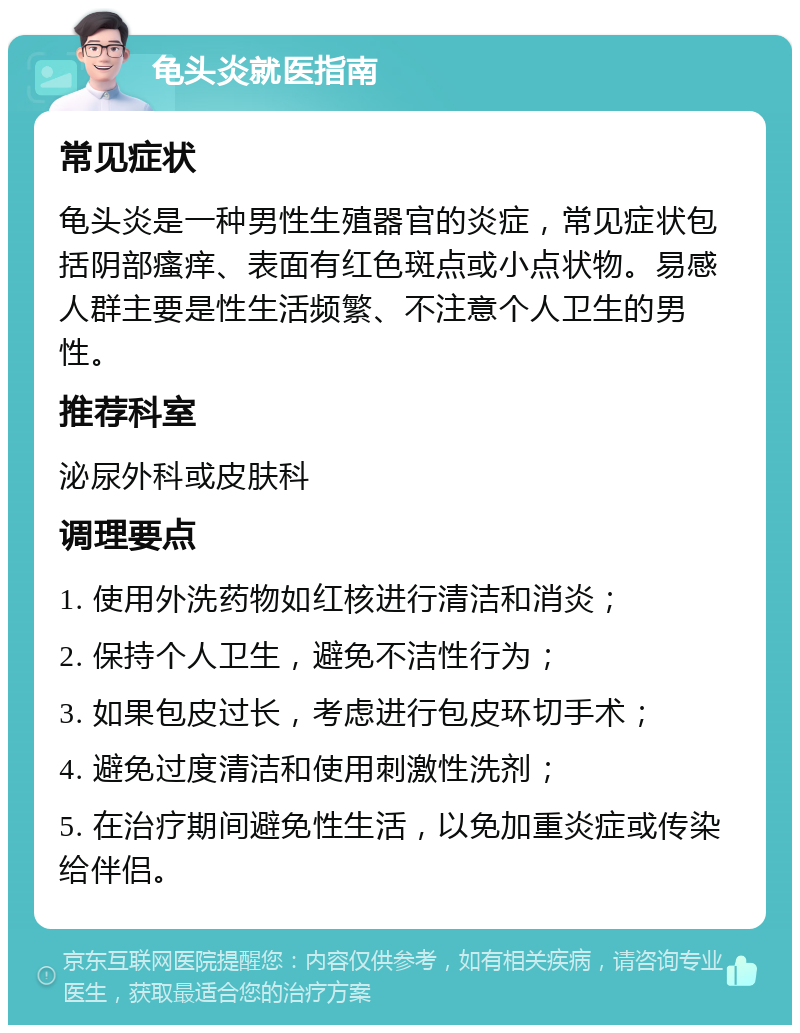 龟头炎就医指南 常见症状 龟头炎是一种男性生殖器官的炎症，常见症状包括阴部瘙痒、表面有红色斑点或小点状物。易感人群主要是性生活频繁、不注意个人卫生的男性。 推荐科室 泌尿外科或皮肤科 调理要点 1. 使用外洗药物如红核进行清洁和消炎； 2. 保持个人卫生，避免不洁性行为； 3. 如果包皮过长，考虑进行包皮环切手术； 4. 避免过度清洁和使用刺激性洗剂； 5. 在治疗期间避免性生活，以免加重炎症或传染给伴侣。