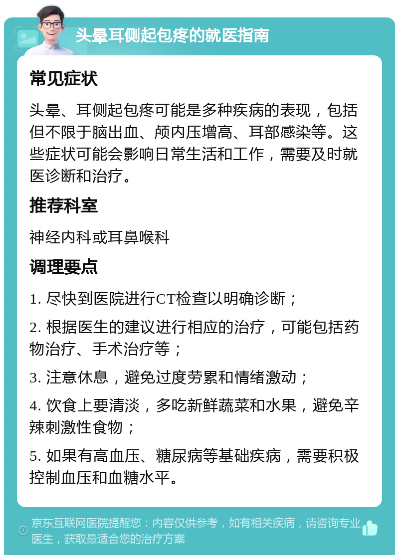 头晕耳侧起包疼的就医指南 常见症状 头晕、耳侧起包疼可能是多种疾病的表现，包括但不限于脑出血、颅内压增高、耳部感染等。这些症状可能会影响日常生活和工作，需要及时就医诊断和治疗。 推荐科室 神经内科或耳鼻喉科 调理要点 1. 尽快到医院进行CT检查以明确诊断； 2. 根据医生的建议进行相应的治疗，可能包括药物治疗、手术治疗等； 3. 注意休息，避免过度劳累和情绪激动； 4. 饮食上要清淡，多吃新鲜蔬菜和水果，避免辛辣刺激性食物； 5. 如果有高血压、糖尿病等基础疾病，需要积极控制血压和血糖水平。