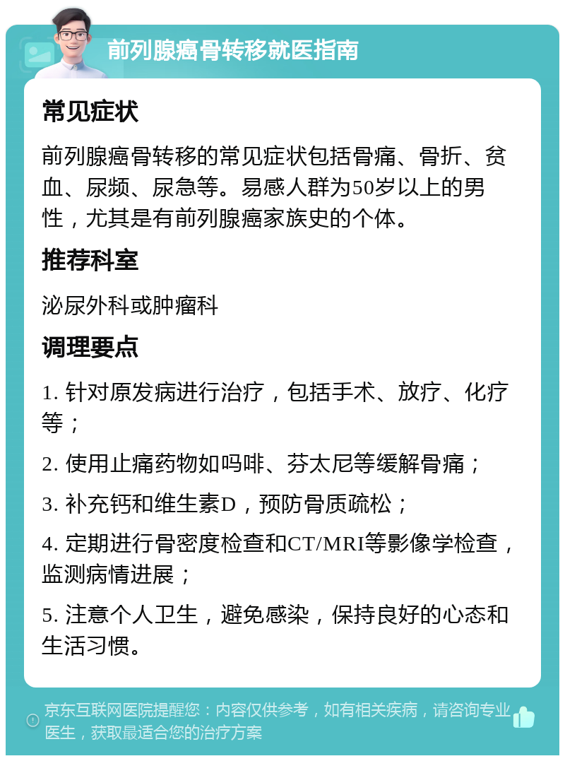 前列腺癌骨转移就医指南 常见症状 前列腺癌骨转移的常见症状包括骨痛、骨折、贫血、尿频、尿急等。易感人群为50岁以上的男性，尤其是有前列腺癌家族史的个体。 推荐科室 泌尿外科或肿瘤科 调理要点 1. 针对原发病进行治疗，包括手术、放疗、化疗等； 2. 使用止痛药物如吗啡、芬太尼等缓解骨痛； 3. 补充钙和维生素D，预防骨质疏松； 4. 定期进行骨密度检查和CT/MRI等影像学检查，监测病情进展； 5. 注意个人卫生，避免感染，保持良好的心态和生活习惯。