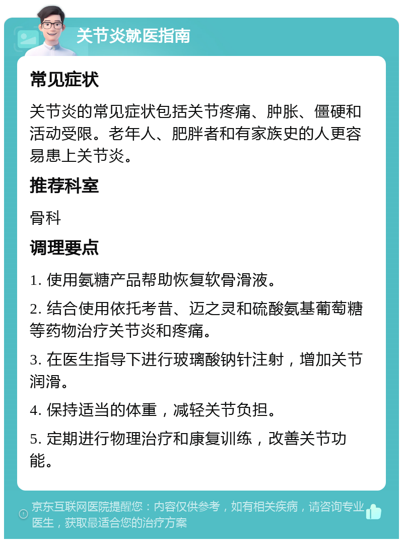 关节炎就医指南 常见症状 关节炎的常见症状包括关节疼痛、肿胀、僵硬和活动受限。老年人、肥胖者和有家族史的人更容易患上关节炎。 推荐科室 骨科 调理要点 1. 使用氨糖产品帮助恢复软骨滑液。 2. 结合使用依托考昔、迈之灵和硫酸氨基葡萄糖等药物治疗关节炎和疼痛。 3. 在医生指导下进行玻璃酸钠针注射，增加关节润滑。 4. 保持适当的体重，减轻关节负担。 5. 定期进行物理治疗和康复训练，改善关节功能。