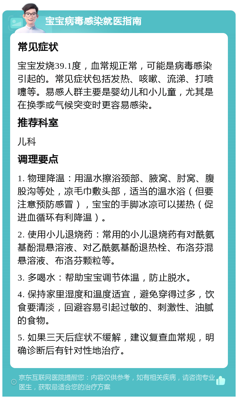 宝宝病毒感染就医指南 常见症状 宝宝发烧39.1度，血常规正常，可能是病毒感染引起的。常见症状包括发热、咳嗽、流涕、打喷嚏等。易感人群主要是婴幼儿和小儿童，尤其是在换季或气候突变时更容易感染。 推荐科室 儿科 调理要点 1. 物理降温：用温水擦浴颈部、腋窝、肘窝、腹股沟等处，凉毛巾敷头部，适当的温水浴（但要注意预防感冒），宝宝的手脚冰凉可以搓热（促进血循环有利降温）。 2. 使用小儿退烧药：常用的小儿退烧药有对酰氨基酚混悬溶液、对乙酰氨基酚退热栓、布洛芬混悬溶液、布洛芬颗粒等。 3. 多喝水：帮助宝宝调节体温，防止脱水。 4. 保持家里湿度和温度适宜，避免穿得过多，饮食要清淡，回避容易引起过敏的、刺激性、油腻的食物。 5. 如果三天后症状不缓解，建议复查血常规，明确诊断后有针对性地治疗。