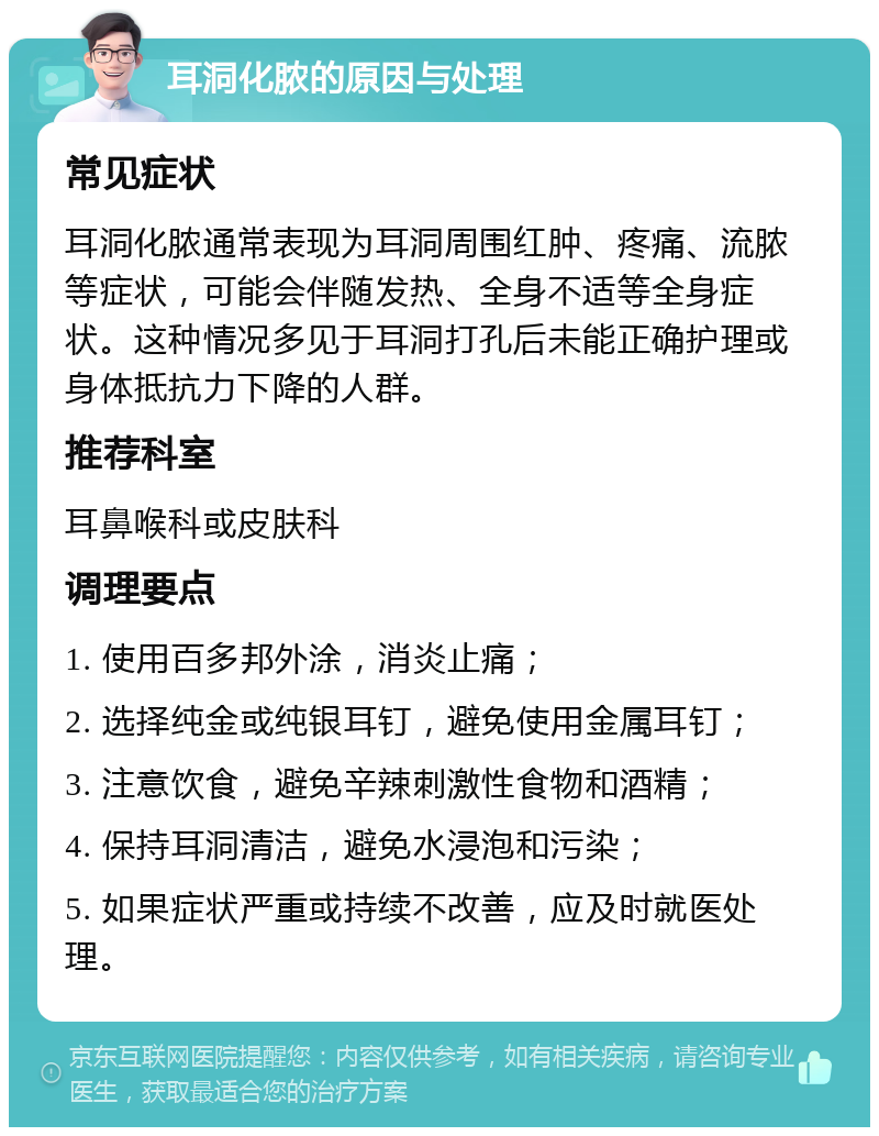 耳洞化脓的原因与处理 常见症状 耳洞化脓通常表现为耳洞周围红肿、疼痛、流脓等症状，可能会伴随发热、全身不适等全身症状。这种情况多见于耳洞打孔后未能正确护理或身体抵抗力下降的人群。 推荐科室 耳鼻喉科或皮肤科 调理要点 1. 使用百多邦外涂，消炎止痛； 2. 选择纯金或纯银耳钉，避免使用金属耳钉； 3. 注意饮食，避免辛辣刺激性食物和酒精； 4. 保持耳洞清洁，避免水浸泡和污染； 5. 如果症状严重或持续不改善，应及时就医处理。