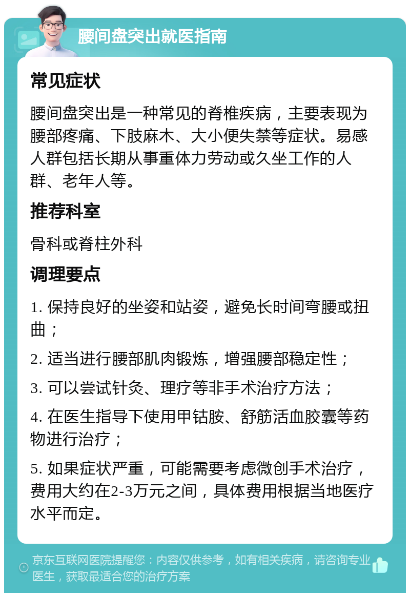 腰间盘突出就医指南 常见症状 腰间盘突出是一种常见的脊椎疾病，主要表现为腰部疼痛、下肢麻木、大小便失禁等症状。易感人群包括长期从事重体力劳动或久坐工作的人群、老年人等。 推荐科室 骨科或脊柱外科 调理要点 1. 保持良好的坐姿和站姿，避免长时间弯腰或扭曲； 2. 适当进行腰部肌肉锻炼，增强腰部稳定性； 3. 可以尝试针灸、理疗等非手术治疗方法； 4. 在医生指导下使用甲钴胺、舒筋活血胶囊等药物进行治疗； 5. 如果症状严重，可能需要考虑微创手术治疗，费用大约在2-3万元之间，具体费用根据当地医疗水平而定。