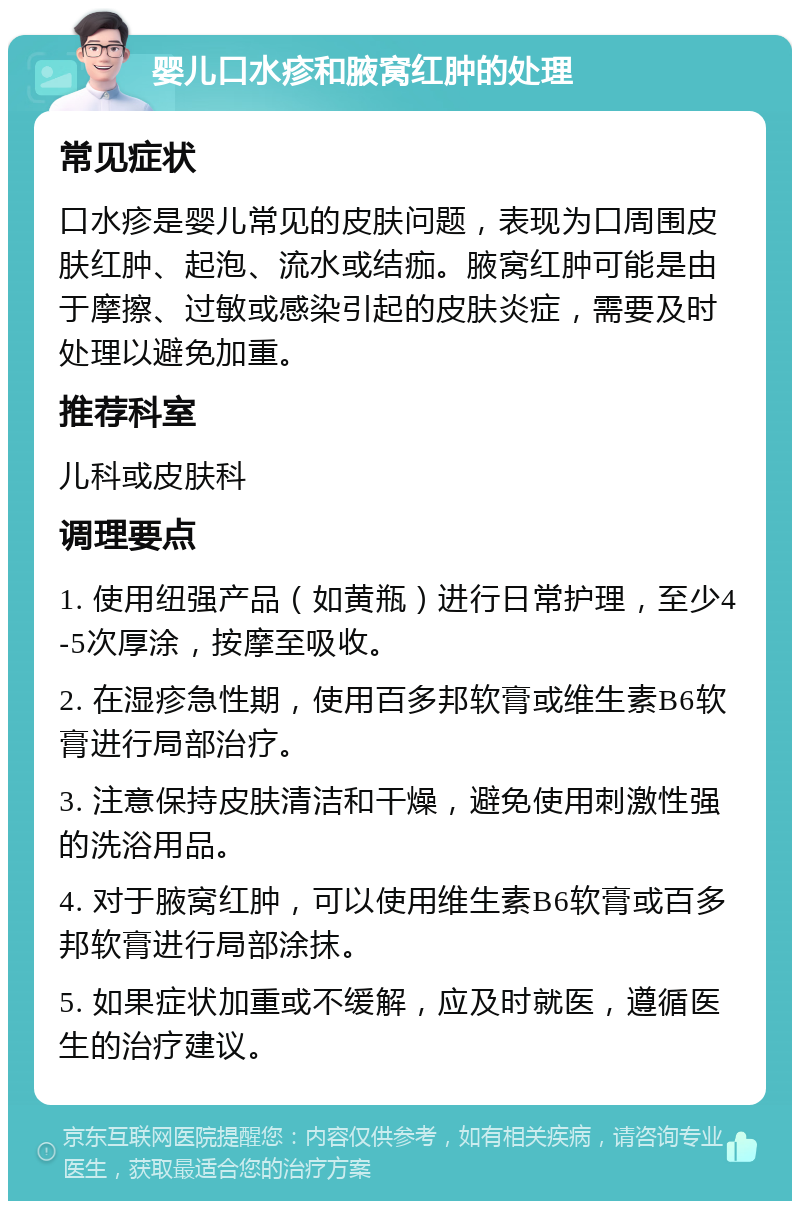 婴儿口水疹和腋窝红肿的处理 常见症状 口水疹是婴儿常见的皮肤问题，表现为口周围皮肤红肿、起泡、流水或结痂。腋窝红肿可能是由于摩擦、过敏或感染引起的皮肤炎症，需要及时处理以避免加重。 推荐科室 儿科或皮肤科 调理要点 1. 使用纽强产品（如黄瓶）进行日常护理，至少4-5次厚涂，按摩至吸收。 2. 在湿疹急性期，使用百多邦软膏或维生素B6软膏进行局部治疗。 3. 注意保持皮肤清洁和干燥，避免使用刺激性强的洗浴用品。 4. 对于腋窝红肿，可以使用维生素B6软膏或百多邦软膏进行局部涂抹。 5. 如果症状加重或不缓解，应及时就医，遵循医生的治疗建议。