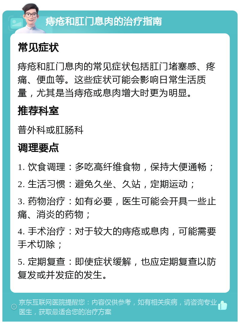 痔疮和肛门息肉的治疗指南 常见症状 痔疮和肛门息肉的常见症状包括肛门堵塞感、疼痛、便血等。这些症状可能会影响日常生活质量，尤其是当痔疮或息肉增大时更为明显。 推荐科室 普外科或肛肠科 调理要点 1. 饮食调理：多吃高纤维食物，保持大便通畅； 2. 生活习惯：避免久坐、久站，定期运动； 3. 药物治疗：如有必要，医生可能会开具一些止痛、消炎的药物； 4. 手术治疗：对于较大的痔疮或息肉，可能需要手术切除； 5. 定期复查：即使症状缓解，也应定期复查以防复发或并发症的发生。