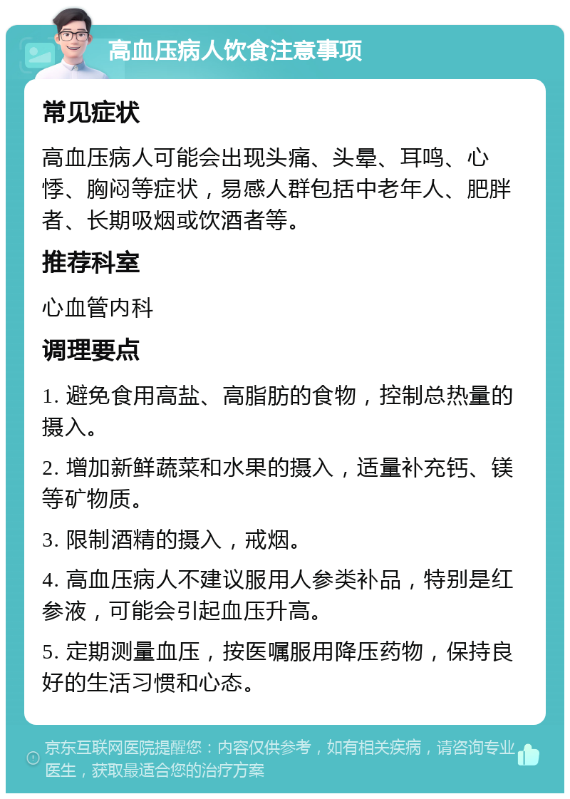 高血压病人饮食注意事项 常见症状 高血压病人可能会出现头痛、头晕、耳鸣、心悸、胸闷等症状，易感人群包括中老年人、肥胖者、长期吸烟或饮酒者等。 推荐科室 心血管内科 调理要点 1. 避免食用高盐、高脂肪的食物，控制总热量的摄入。 2. 增加新鲜蔬菜和水果的摄入，适量补充钙、镁等矿物质。 3. 限制酒精的摄入，戒烟。 4. 高血压病人不建议服用人参类补品，特别是红参液，可能会引起血压升高。 5. 定期测量血压，按医嘱服用降压药物，保持良好的生活习惯和心态。