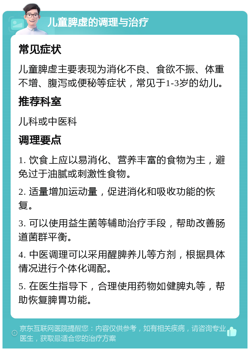 儿童脾虚的调理与治疗 常见症状 儿童脾虚主要表现为消化不良、食欲不振、体重不增、腹泻或便秘等症状，常见于1-3岁的幼儿。 推荐科室 儿科或中医科 调理要点 1. 饮食上应以易消化、营养丰富的食物为主，避免过于油腻或刺激性食物。 2. 适量增加运动量，促进消化和吸收功能的恢复。 3. 可以使用益生菌等辅助治疗手段，帮助改善肠道菌群平衡。 4. 中医调理可以采用醒脾养儿等方剂，根据具体情况进行个体化调配。 5. 在医生指导下，合理使用药物如健脾丸等，帮助恢复脾胃功能。