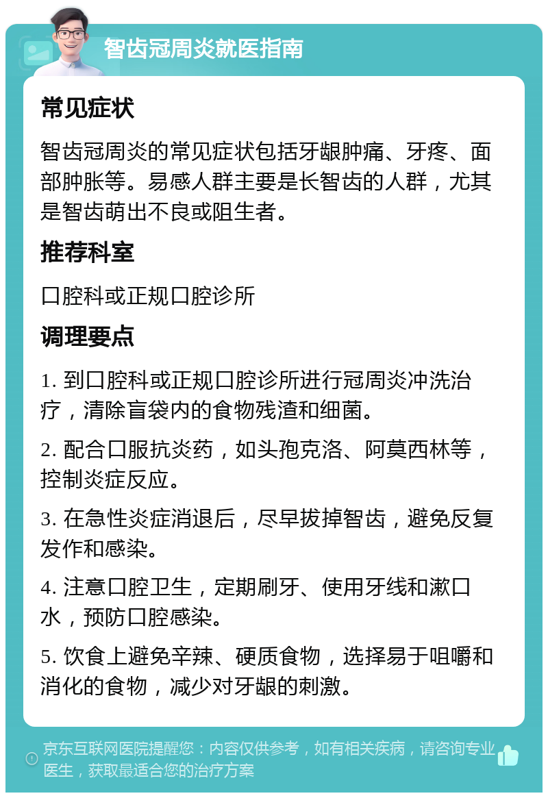 智齿冠周炎就医指南 常见症状 智齿冠周炎的常见症状包括牙龈肿痛、牙疼、面部肿胀等。易感人群主要是长智齿的人群，尤其是智齿萌出不良或阻生者。 推荐科室 口腔科或正规口腔诊所 调理要点 1. 到口腔科或正规口腔诊所进行冠周炎冲洗治疗，清除盲袋内的食物残渣和细菌。 2. 配合口服抗炎药，如头孢克洛、阿莫西林等，控制炎症反应。 3. 在急性炎症消退后，尽早拔掉智齿，避免反复发作和感染。 4. 注意口腔卫生，定期刷牙、使用牙线和漱口水，预防口腔感染。 5. 饮食上避免辛辣、硬质食物，选择易于咀嚼和消化的食物，减少对牙龈的刺激。