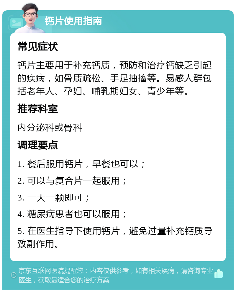 钙片使用指南 常见症状 钙片主要用于补充钙质，预防和治疗钙缺乏引起的疾病，如骨质疏松、手足抽搐等。易感人群包括老年人、孕妇、哺乳期妇女、青少年等。 推荐科室 内分泌科或骨科 调理要点 1. 餐后服用钙片，早餐也可以； 2. 可以与复合片一起服用； 3. 一天一颗即可； 4. 糖尿病患者也可以服用； 5. 在医生指导下使用钙片，避免过量补充钙质导致副作用。