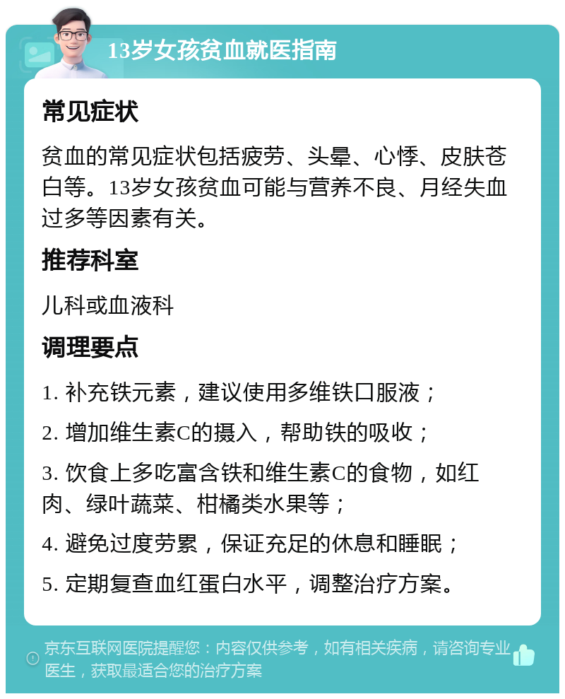 13岁女孩贫血就医指南 常见症状 贫血的常见症状包括疲劳、头晕、心悸、皮肤苍白等。13岁女孩贫血可能与营养不良、月经失血过多等因素有关。 推荐科室 儿科或血液科 调理要点 1. 补充铁元素，建议使用多维铁口服液； 2. 增加维生素C的摄入，帮助铁的吸收； 3. 饮食上多吃富含铁和维生素C的食物，如红肉、绿叶蔬菜、柑橘类水果等； 4. 避免过度劳累，保证充足的休息和睡眠； 5. 定期复查血红蛋白水平，调整治疗方案。