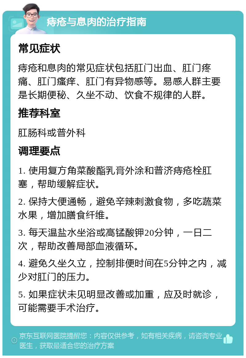 痔疮与息肉的治疗指南 常见症状 痔疮和息肉的常见症状包括肛门出血、肛门疼痛、肛门瘙痒、肛门有异物感等。易感人群主要是长期便秘、久坐不动、饮食不规律的人群。 推荐科室 肛肠科或普外科 调理要点 1. 使用复方角菜酸酯乳膏外涂和普济痔疮栓肛塞，帮助缓解症状。 2. 保持大便通畅，避免辛辣刺激食物，多吃蔬菜水果，增加膳食纤维。 3. 每天温盐水坐浴或高锰酸钾20分钟，一日二次，帮助改善局部血液循环。 4. 避免久坐久立，控制排便时间在5分钟之内，减少对肛门的压力。 5. 如果症状未见明显改善或加重，应及时就诊，可能需要手术治疗。