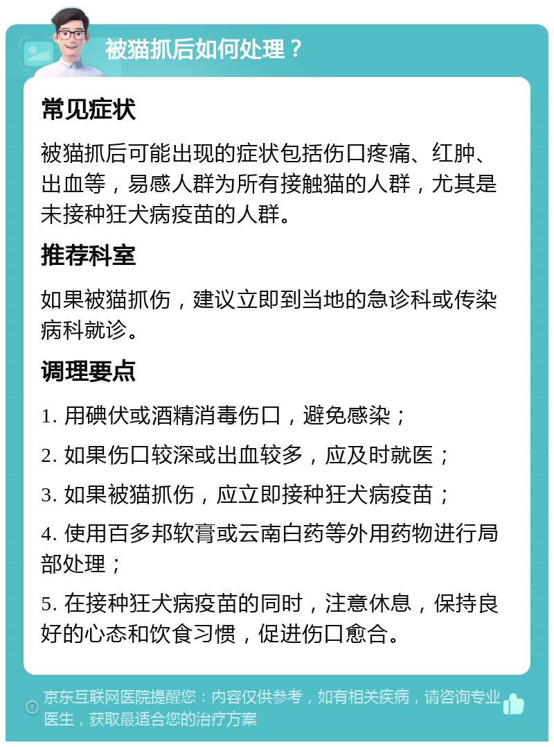 被猫抓后如何处理？ 常见症状 被猫抓后可能出现的症状包括伤口疼痛、红肿、出血等，易感人群为所有接触猫的人群，尤其是未接种狂犬病疫苗的人群。 推荐科室 如果被猫抓伤，建议立即到当地的急诊科或传染病科就诊。 调理要点 1. 用碘伏或酒精消毒伤口，避免感染； 2. 如果伤口较深或出血较多，应及时就医； 3. 如果被猫抓伤，应立即接种狂犬病疫苗； 4. 使用百多邦软膏或云南白药等外用药物进行局部处理； 5. 在接种狂犬病疫苗的同时，注意休息，保持良好的心态和饮食习惯，促进伤口愈合。