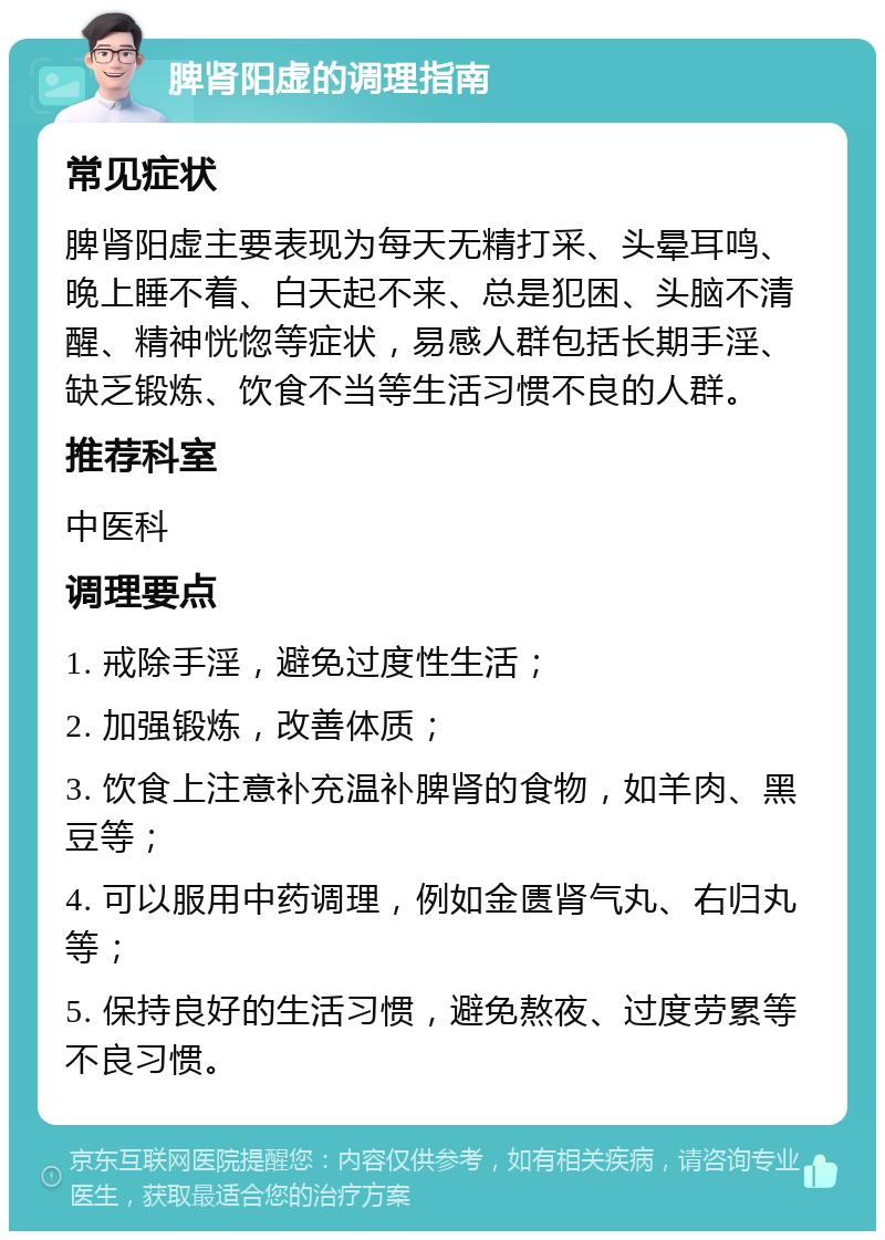 脾肾阳虚的调理指南 常见症状 脾肾阳虚主要表现为每天无精打采、头晕耳鸣、晚上睡不着、白天起不来、总是犯困、头脑不清醒、精神恍惚等症状，易感人群包括长期手淫、缺乏锻炼、饮食不当等生活习惯不良的人群。 推荐科室 中医科 调理要点 1. 戒除手淫，避免过度性生活； 2. 加强锻炼，改善体质； 3. 饮食上注意补充温补脾肾的食物，如羊肉、黑豆等； 4. 可以服用中药调理，例如金匮肾气丸、右归丸等； 5. 保持良好的生活习惯，避免熬夜、过度劳累等不良习惯。